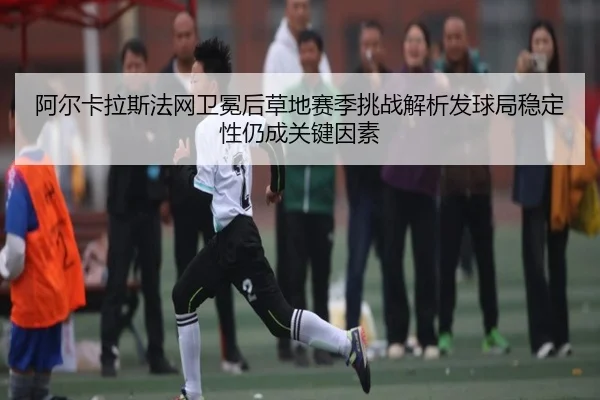 阿尔卡拉斯法网卫冕后草地赛季挑战解析发球局稳定性仍成关键因素