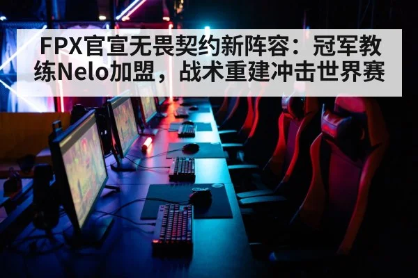 FPX官宣无畏契约新阵容:冠军教练Nelo加盟,战术重建冲击世界赛