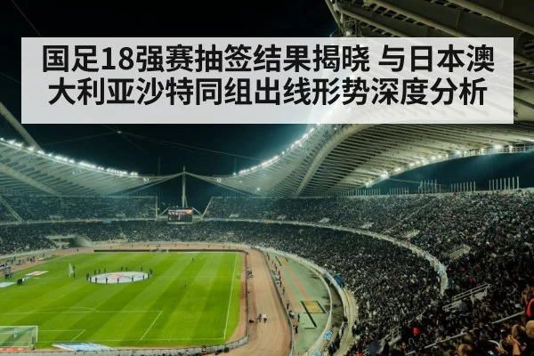国足18强赛抽签结果揭晓 与日本澳大利亚沙特同组出线形势深度分析