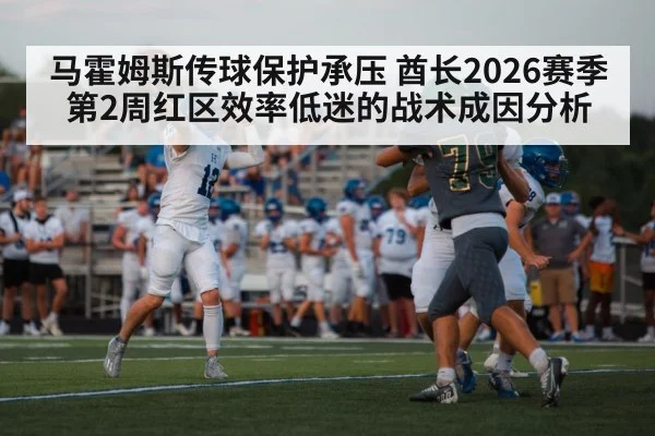 马霍姆斯传球保护承压 酋长2026赛季第2周红区效率低迷的战术成因分析