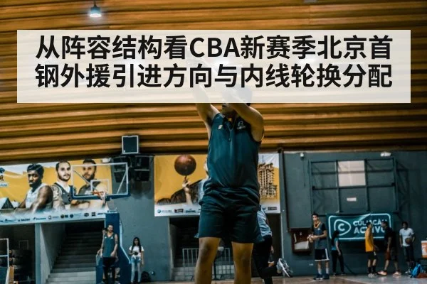 从阵容结构看CBA新赛季北京首钢外援引进方向与内线轮换分配